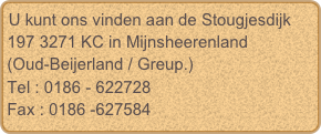 U kunt ons vinden aan de Stougjesdijk 197 3271 KC in Mijnsheerenland 
(Oud-Beijerland / Greup.)
Tel : 0186 - 622728
Fax : 0186 -627584