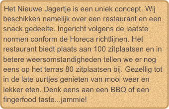 Het Nieuwe Jagertje is een uniek concept. Wij beschikken namelijk over een restaurant en een snack gedeelte. Ingericht volgens de laatste normen conform de Horeca richtlijnen. Het restaurant biedt plaats aan 100 zitplaatsen en in betere weersomstandigheden tellen we er nog eens op het terras 80 zitplaatsen bij. Gezellig tot in de late uurtjes genieten van mooi weer en lekker eten. Denk eens aan een BBQ of een fingerfood taste...jammie!