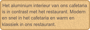 Het aluminium interieur van ons cafetaria is in contrast met het restaurant. Modern en snel in het cafetaria en warm en klassiek in ons restaurant.