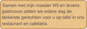 Samen met mijn moeder Wil en tevens gastvrouw zetten we iedere dag de lekkerste gerechten voor u op tafel in ons restaurant en cafetaria. 