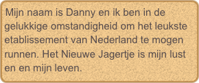 Mijn naam is Danny en ik ben in de gelukkige omstandigheid om het leuksteetablissement van Nederland te mogen runnen. Het Nieuwe Jagertje is mijn lust en en mijn leven.